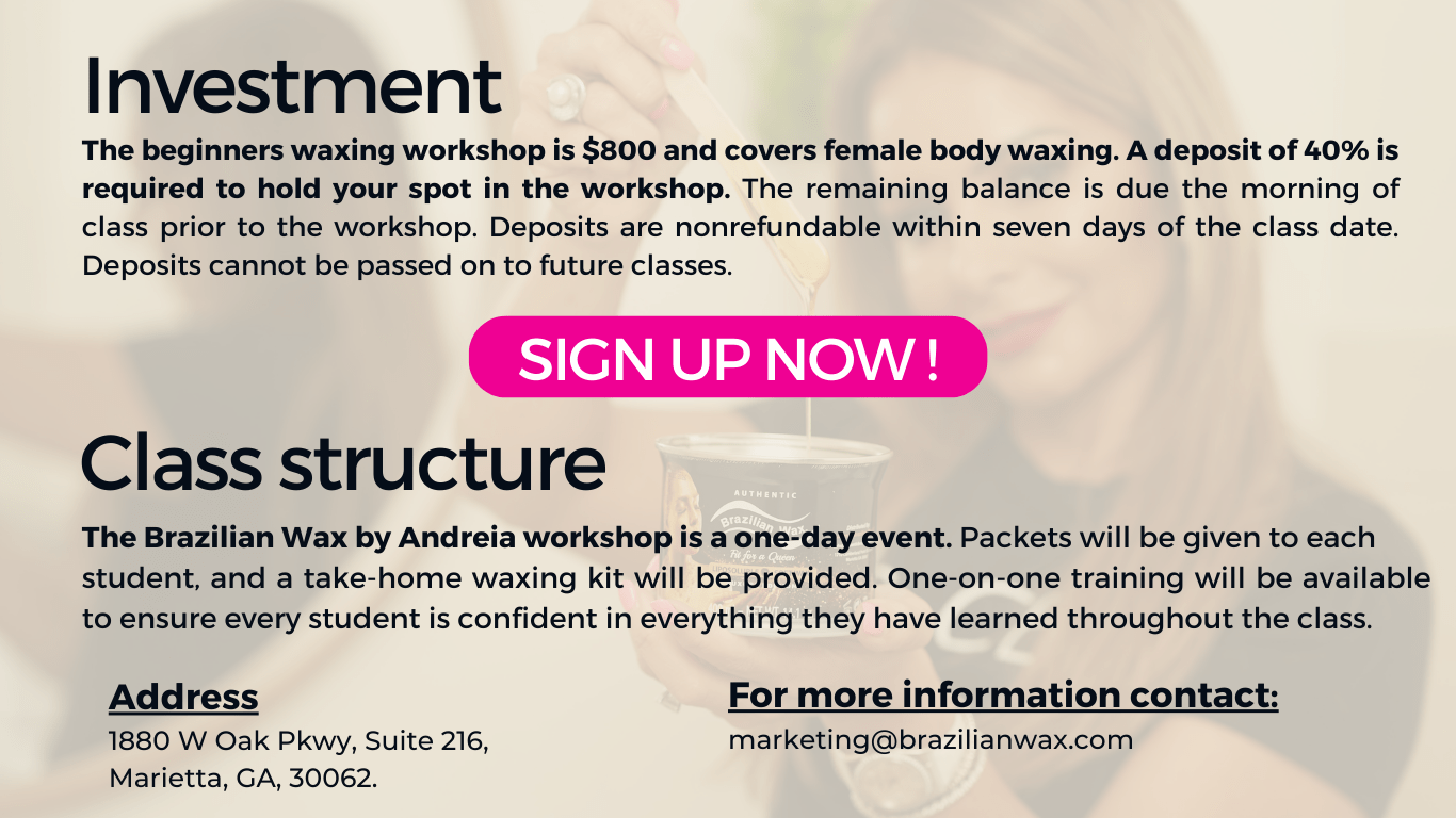 Investment
The beginners waxing workshop is $800 and covers female body waxing. A deposit of 40% is required to hold your spot in the workshop. The remaining balance is due the morning of class prior to the workshop. Deposits are nonrefundable within seven days of the class date. Deposits cannot be passed on to future classes.



SIGN UP NOW !


Class structure

The Brazilian Wax by Andreia workshop is a one-day event. Packets will be given to each student, and a take-home waxing kit will be provided. One-on-one training will be available to ensure every student is confident in everything they have learned throughout the class.
Address
1880 W Oak Pkwy, Suite 216, Marietta, GA, 30062.


For more information contact:
marketing@brazilianwax.com
